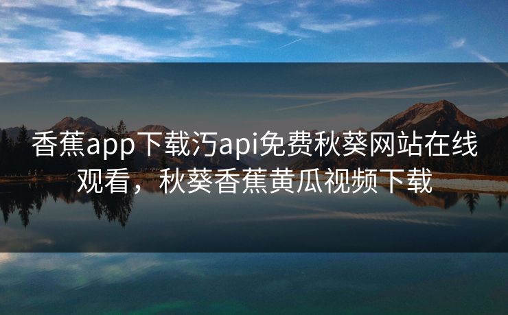 香蕉app下载汅api免费秋葵网站在线观看,秋葵香蕉黄瓜视频下载
