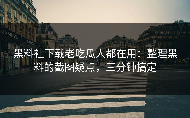 黑料社下载老吃瓜人都在用：整理黑料的截图疑点，三分钟搞定