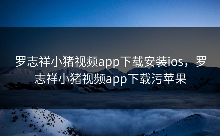 罗志祥小猪视频app下载安装ios，罗志祥小猪视频app下载污苹果