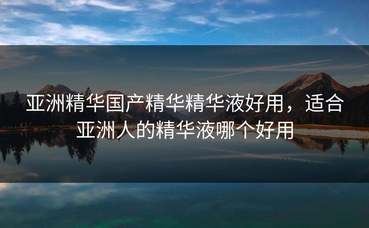 亚洲精华国产精华精华液好用，适合亚洲人的精华液哪个好用