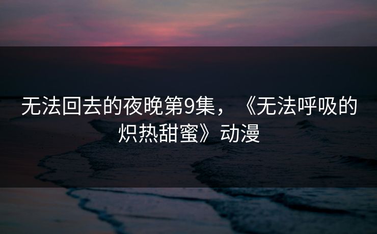 无法回去的夜晚第9集，《无法呼吸的炽热甜蜜》动漫
