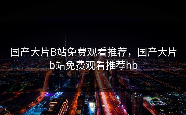 国产大片B站免费观看推荐,国产大片b站免费观看推荐hb