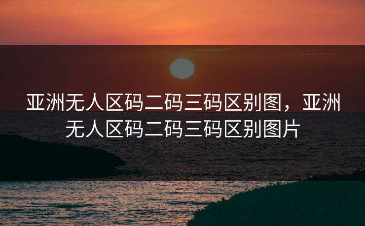 亚洲无人区码二码三码区别图，亚洲无人区码二码三码区别图片