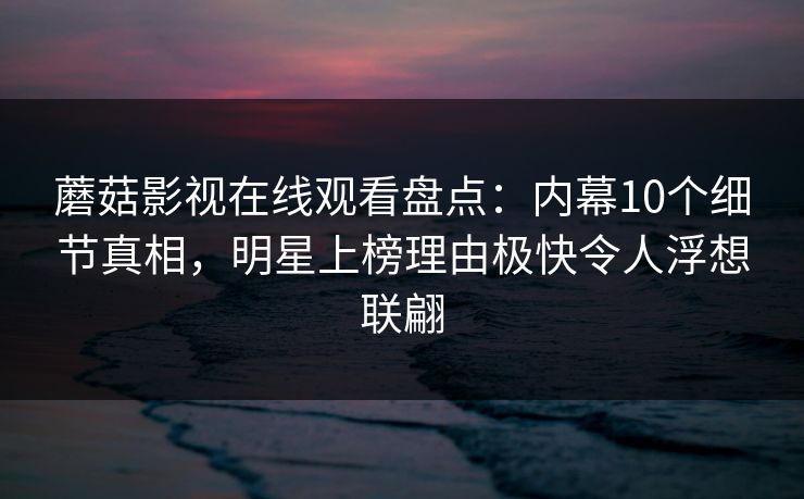 蘑菇影视在线观看盘点：内幕10个细节真相，明星上榜理由极快令人浮想联翩