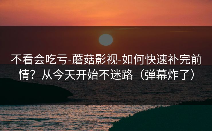 不看会吃亏-蘑菇影视-如何快速补完前情?从今天开始不迷路(弹幕炸了)