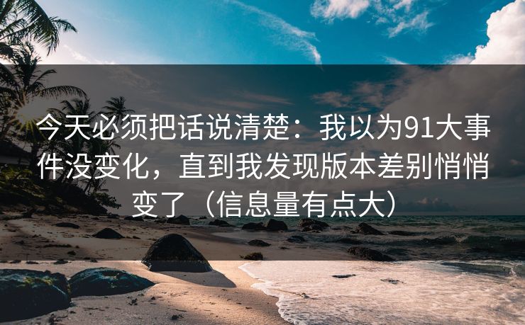 今天必须把话说清楚:我以为91大事件没变化,直到我发现版本差别悄悄变了(信息量有点大)