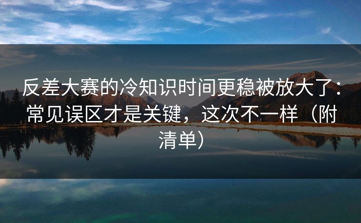 反差大赛的冷知识时间更稳被放大了:常见误区才是关键,这次不一样(附清单)