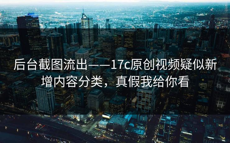后台截图流出——17c原创视频疑似新增内容分类,真假我给你看