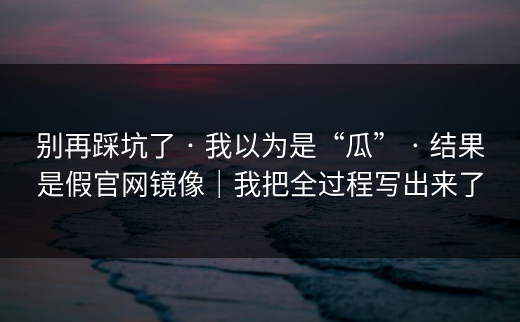 别再踩坑了 · 我以为是“瓜” · 结果是假官网镜像|我把全过程写出来了
