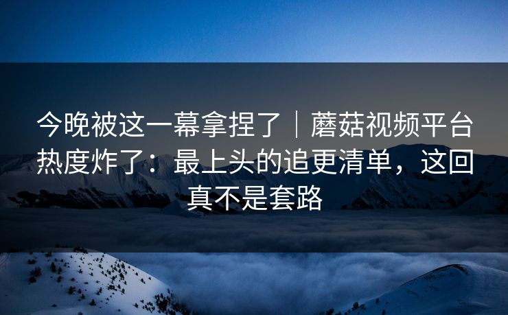 今晚被这一幕拿捏了|蘑菇视频平台热度炸了:最上头的追更清单,这回真不是套路