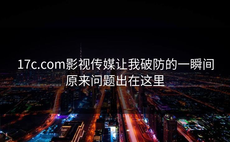 17c.com影视传媒让我破防的一瞬间原来问题出在这里