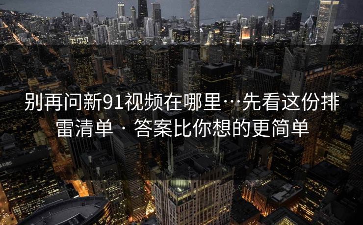 别再问新91视频在哪里…先看这份排雷清单 · 答案比你想的更简单