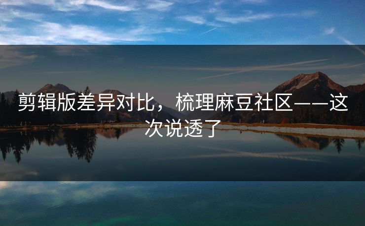 剪辑版差异对比,梳理麻豆社区——这次说透了