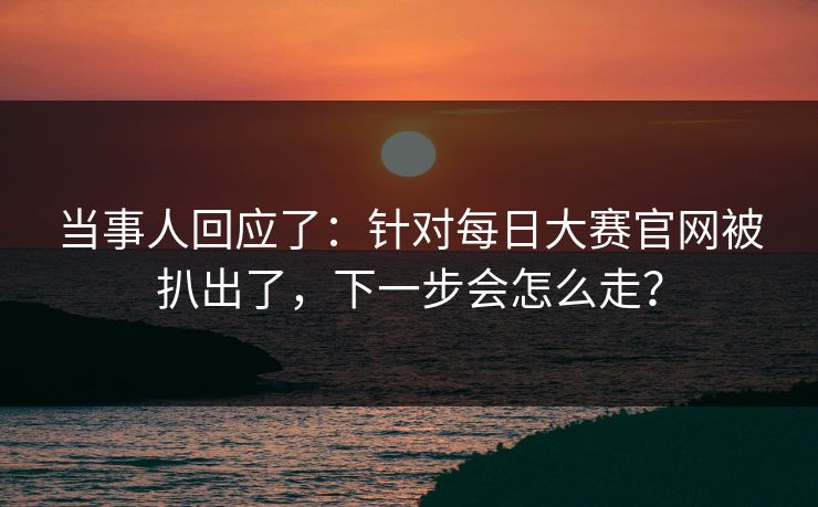 当事人回应了:针对每日大赛官网被扒出了,下一步会怎么走?