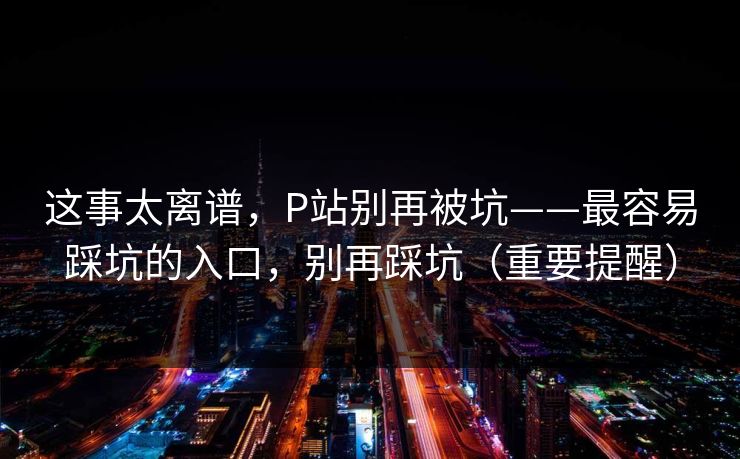 这事太离谱,P站别再被坑——最容易踩坑的入口,别再踩坑(重要提醒)