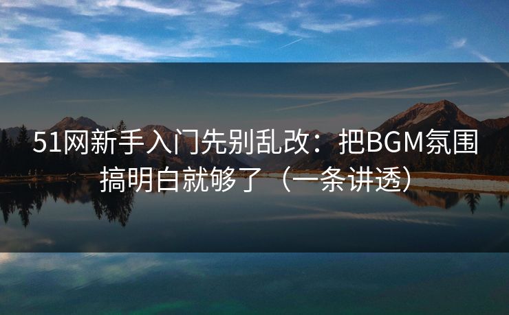 51网新手入门先别乱改:把BGM氛围搞明白就够了(一条讲透)