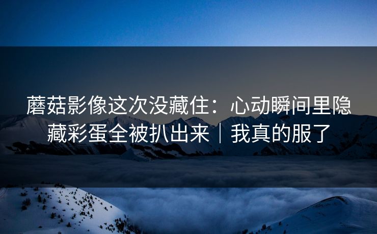 蘑菇影像这次没藏住:心动瞬间里隐藏彩蛋全被扒出来|我真的服了