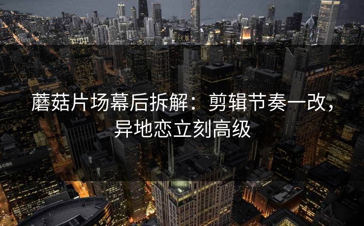 蘑菇片场幕后拆解:剪辑节奏一改,异地恋立刻高级