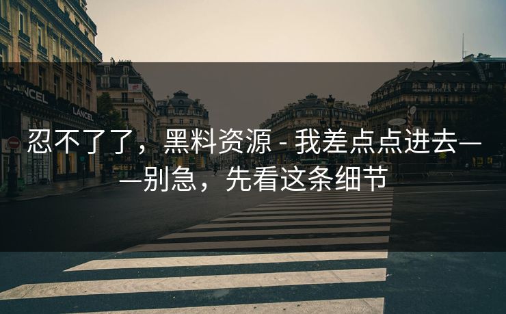 忍不了了,黑料资源 - 我差点点进去——别急,先看这条细节