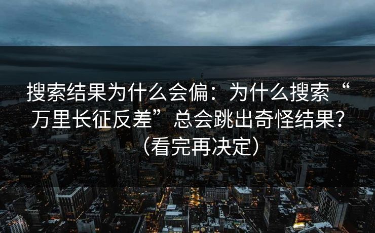 搜索结果为什么会偏:为什么搜索“万里长征反差”总会跳出奇怪结果?(看完再决定)