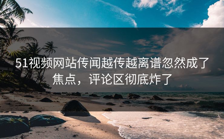 51视频网站传闻越传越离谱忽然成了焦点,评论区彻底炸了