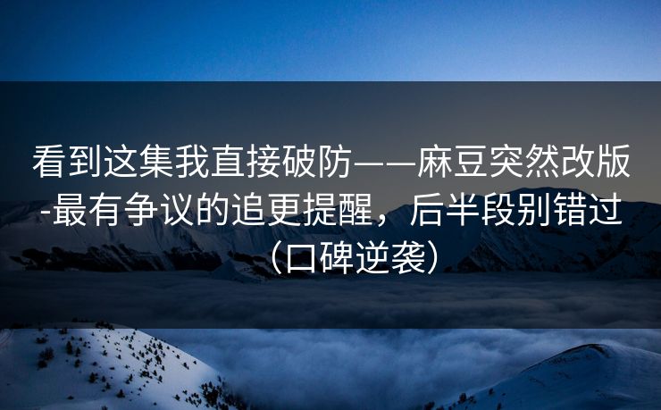 看到这集我直接破防——麻豆突然改版-最有争议的追更提醒,后半段别错过(口碑逆袭)