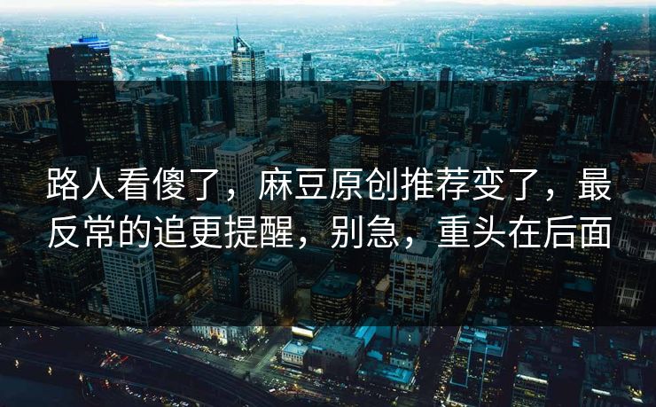 路人看傻了,麻豆原创推荐变了,最反常的追更提醒,别急,重头在后面