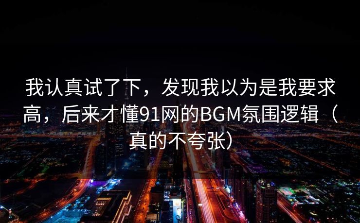 我认真试了下,发现我以为是我要求高,后来才懂91网的BGM氛围逻辑(真的不夸张) 我认真试了下,发现我以为是我要求高,后来才懂91网的BGM氛围逻辑(真的不夸张)