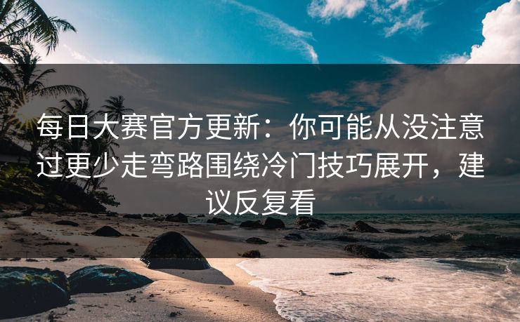 每日大赛官方更新:你可能从没注意过更少走弯路围绕冷门技巧展开,建议反复看 每日大赛官方更新:你可能从没注意过更少走弯路围绕冷门技巧展开,建议反复看