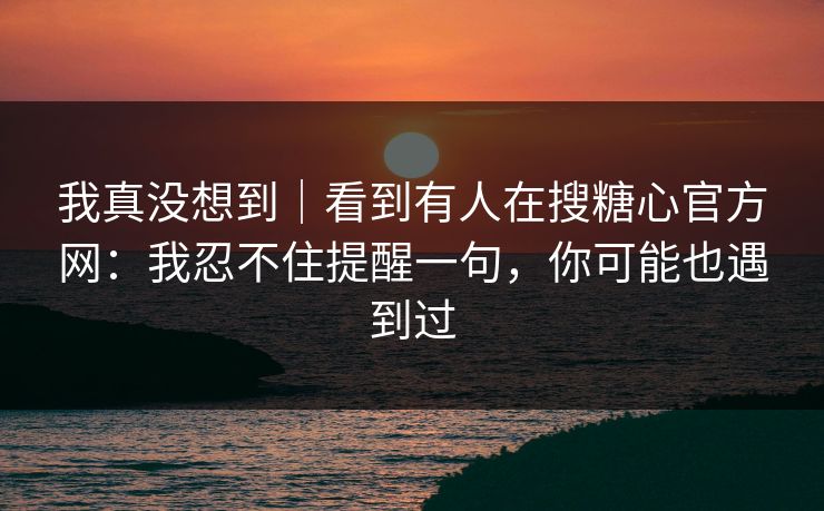 我真没想到|看到有人在搜糖心官方网:我忍不住提醒一句,你可能也遇到过