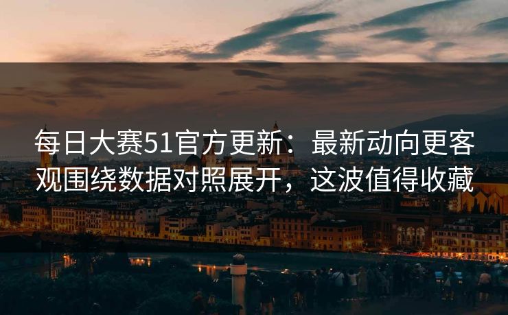 每日大赛51官方更新：最新动向更客观围绕数据对照展开，这波值得收藏