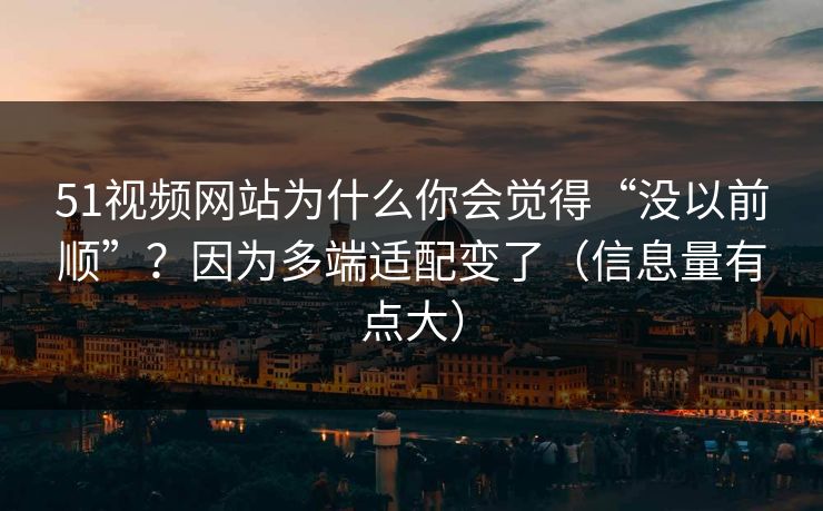 51视频网站为什么你会觉得“没以前顺”？因为多端适配变了（信息量有点大）