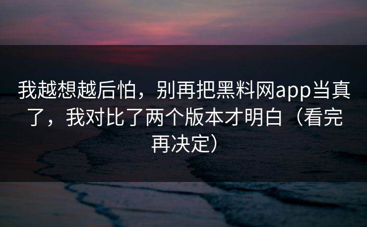 我越想越后怕,别再把黑料网app当真了,我对比了两个版本才明白(看完再决定)