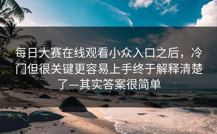 每日大赛在线观看小众入口之后，冷门但很关键更容易上手终于解释清楚了—其实答案很简单
