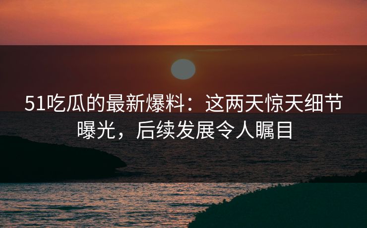 51吃瓜的最新爆料：这两天惊天细节曝光，后续发展令人瞩目