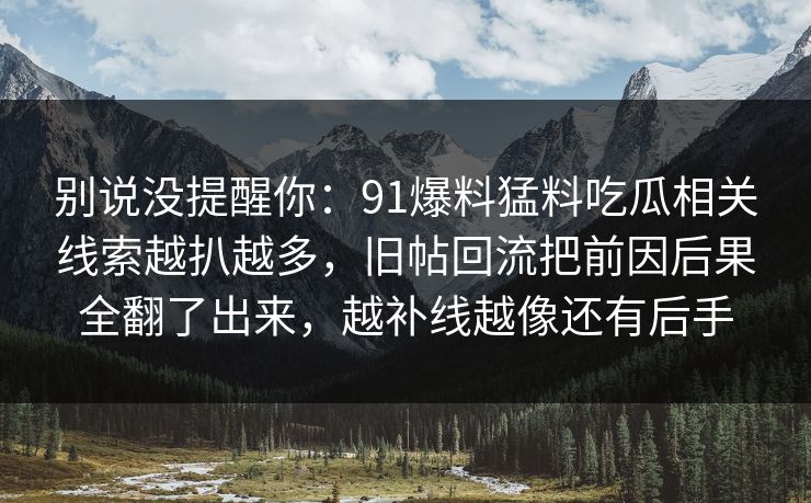 别说没提醒你：91爆料猛料吃瓜相关线索越扒越多，旧帖回流把前因后果全翻了出来，越补线越像还有后手