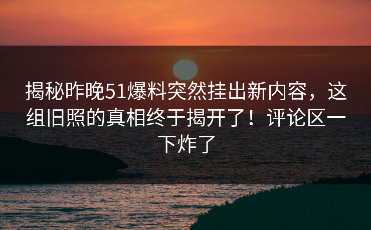 揭秘昨晚51爆料突然挂出新内容，这组旧照的真相终于揭开了！评论区一下炸了