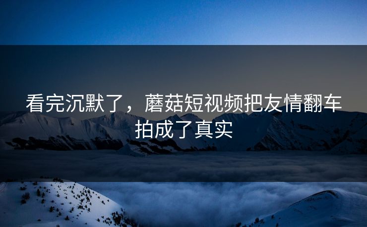 看完沉默了，蘑菇短视频把友情翻车拍成了真实